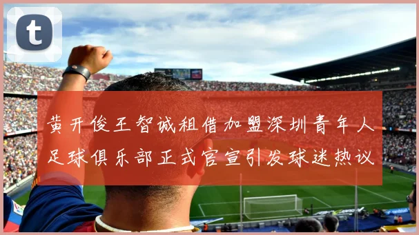 黄开俊王智诚租借加盟深圳青年人足球俱乐部正式官宣引发球迷热议