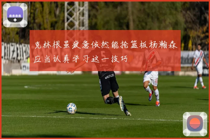克林根虽疲惫依然能抢篮板杨瀚森应当认真学习这一技巧
