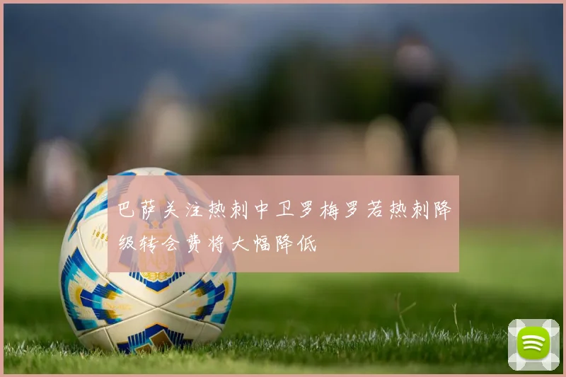 巴萨关注热刺中卫罗梅罗若热刺降级转会费将大幅降低