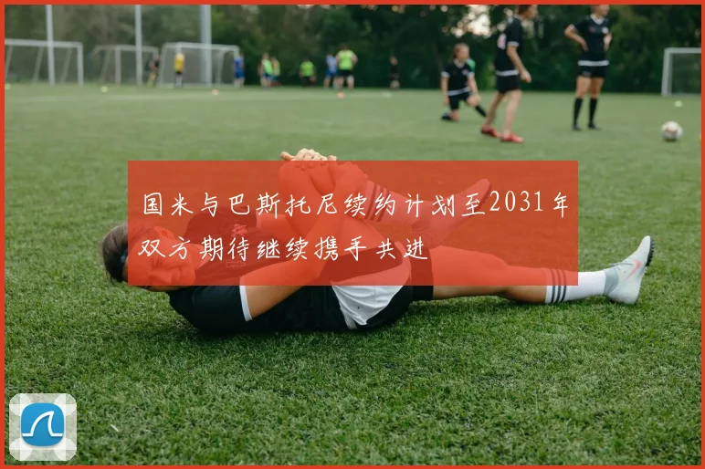 国米与巴斯托尼续约计划至2031年双方期待继续携手共进