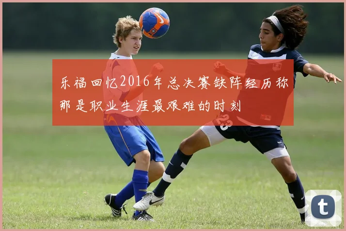 乐福回忆2016年总决赛缺阵经历称那是职业生涯最艰难的时刻