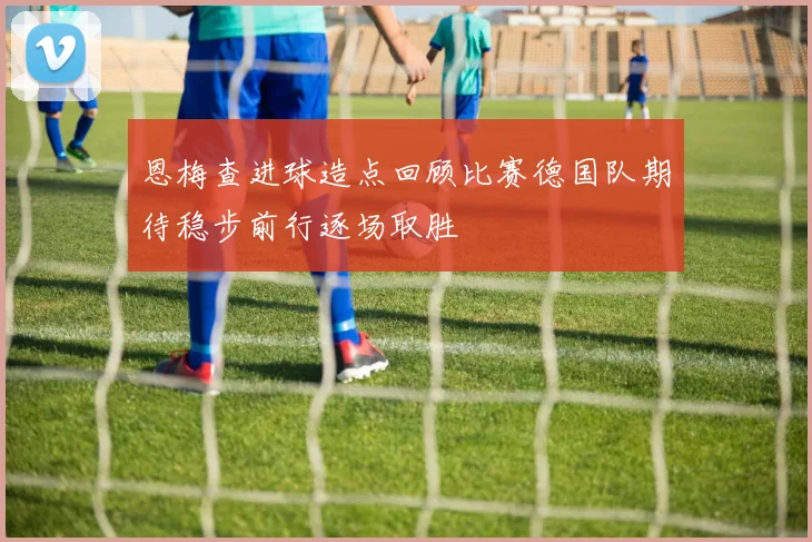 恩梅查进球造点回顾比赛德国队期待稳步前行逐场取胜
