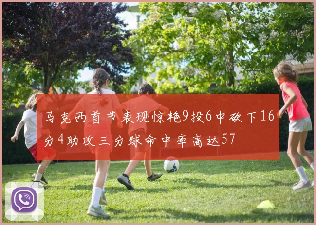 马克西首节表现惊艳9投6中砍下16分4助攻三分球命中率高达57