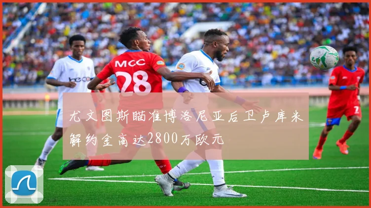 尤文图斯瞄准博洛尼亚后卫卢库米解约金高达2800万欧元
