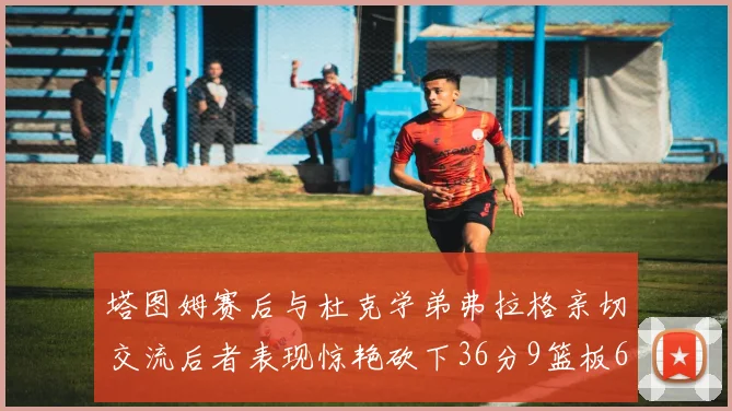 塔图姆赛后与杜克学弟弗拉格亲切交流后者表现惊艳砍下36分9篮板6助攻