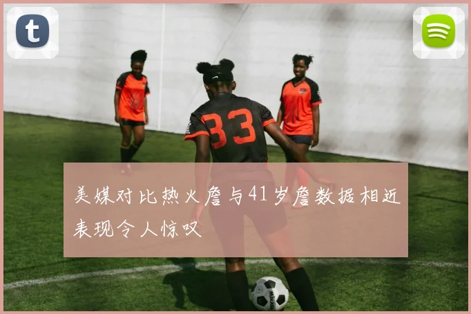 美媒对比热火詹与41岁詹数据相近表现令人惊叹