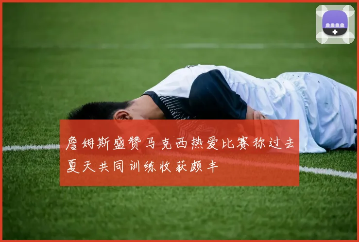 詹姆斯盛赞马克西热爱比赛称过去夏天共同训练收获颇丰