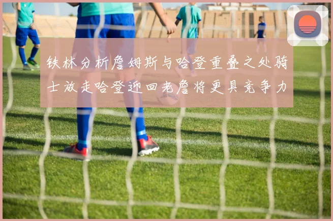 铁林分析詹姆斯与哈登重叠之处骑士放走哈登迎回老詹将更具竞争力