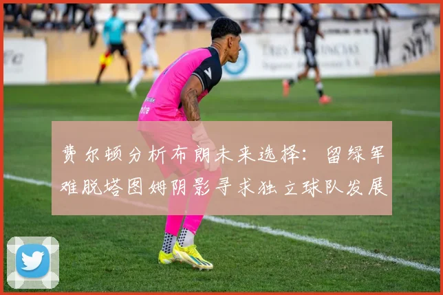 费尔顿分析布朗未来选择：留绿军难脱塔图姆阴影寻求独立球队发展