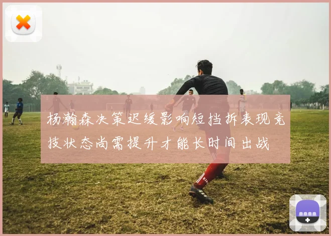 杨瀚森决策迟缓影响短挡拆表现竞技状态尚需提升才能长时间出战