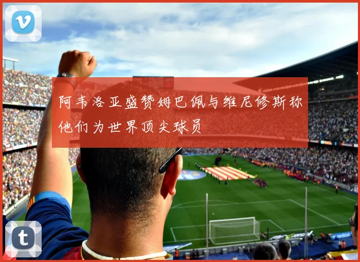 阿韦洛亚盛赞姆巴佩与维尼修斯称他们为世界顶尖球员