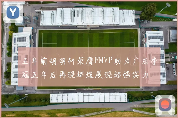 五年前胡明轩荣膺FMVP助力广东夺冠五年后再现辉煌展现超强实力