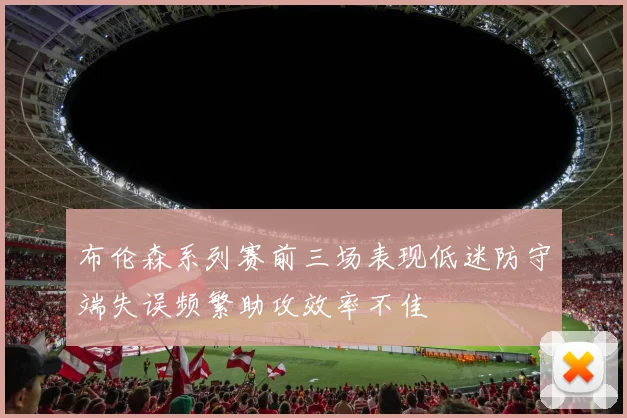 布伦森系列赛前三场表现低迷防守端失误频繁助攻效率不佳