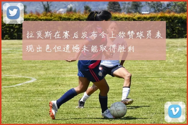 拉莫斯在赛后发布会上称赞球员表现出色但遗憾未能取得胜利