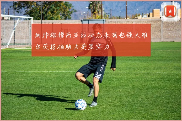 纳帅称穆西亚拉状态未满也强大维尔茨搭档助力更显实力