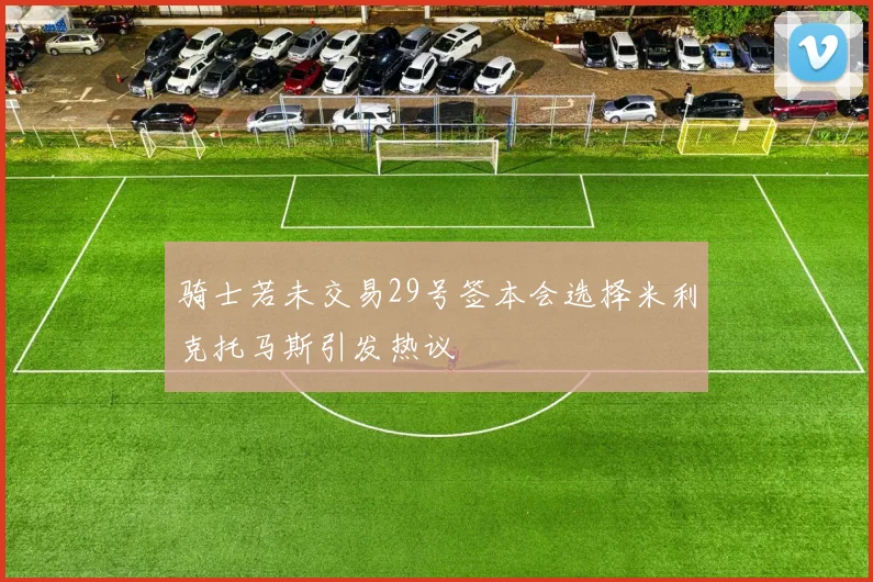 骑士若未交易29号签本会选择米利克托马斯引发热议
