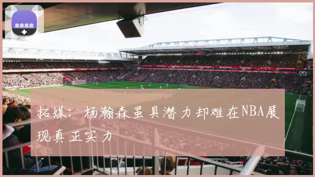 拓媒：杨瀚森虽具潜力却难在NBA展现真正实力