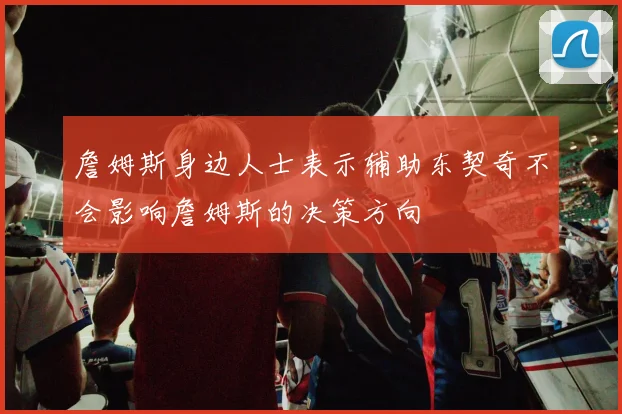 詹姆斯身边人士表示辅助东契奇不会影响詹姆斯的决策方向