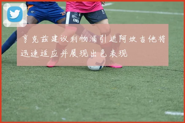 亨克兹建议利物浦引进阿坎吉他将迅速适应并展现出色表现