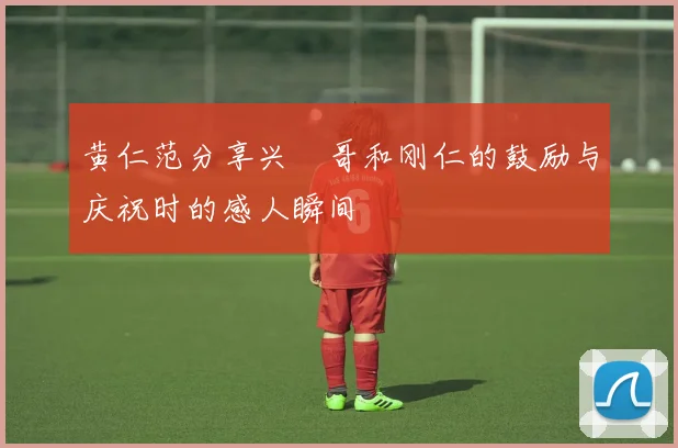 黄仁范分享兴慜哥和刚仁的鼓励与庆祝时的感人瞬间